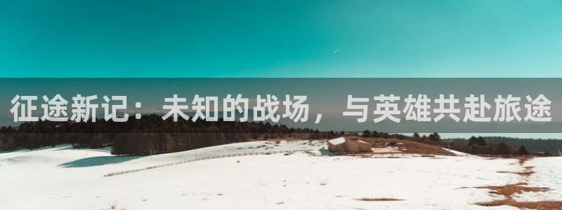 星欧娱乐开户测速：征途新记：未知的战场，与英雄共赴旅途